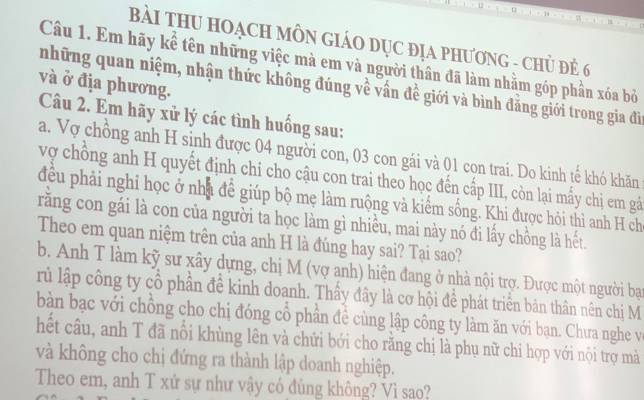 BàI THU HOẠCH MÔN GIÁO DỤC ĐịA PHươNG - CHủ Đẻ 6 
Câu 1. Em hãy kể tên những việc mà em và người thân đã làm nhằm góp phần xóa bỏ 
và ở địa phương. 
những quan niệm, nhận thức không đúng về vấn đề giới và bình đẳng giới trong gia đì 
Câu 2. Em hãy xử lý các tình huống sau: 
a. Vợ chồng anh H sinh được 04 người con, 03 con gái và 01 cọn trai. Do kinh tế khó khăn 
vợ chồng anh H quyết định chi cho cậu con trai theo học đến cấp III, còn lại mấy chị em gá 
đều phải nghi học ở nhà để giúp bộ mẹ làm ruộng và kiểm sống. Khi được hỏi thì anh H ch 
rằng con gái là con của người ta học làm gì nhiều, mai này nó đi lấy chồng là hết. 
Theo em quan niệm trên của anh H là đúng hay sai? Tại sao? 
b. Anh T làm kỹ sư xây dựng, chị M (vợ anh) hiện đang ở nhà nội trợ. Được một người baại 
rủ lập công ty cổ phần để kinh doanh. Thấy đây là cơ hội để phát triển bản thân nên chị M 
bàn bạc với chồng cho chị đóng cổ phần đề cùng lập công ty làm ăn với bạn. Chưa nghe và 
hết câu, anh T đã nổi khùng lên và chửi bới cho rằng chị là phụ nữ chi hợp với nội trợ mà 
và không cho chị đứng ra thành lập doanh nghiệp. 
Theo em, anh T xử sự như vậy có đúng không? Vì sao?