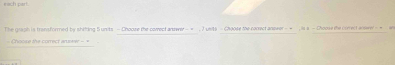 each part. 
The graph is transformed by shifting 5 units - Choose the correct answer - ← , 7 units - Choose the correct answe - ← , is a - Choose the correct answer - = 
- Choose the correct answer - =