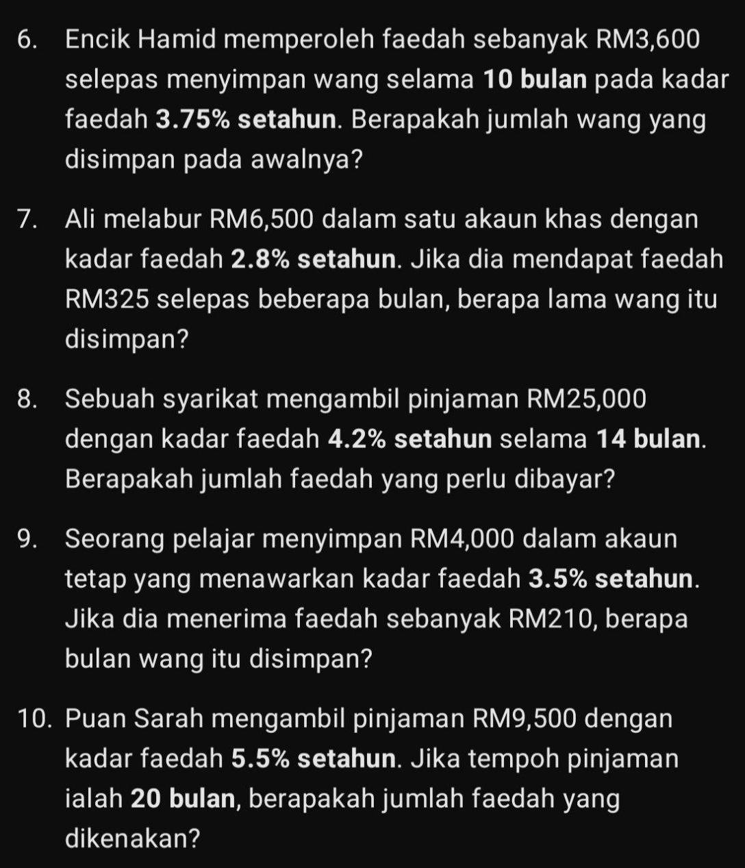 Encik Hamid memperoleh faedah sebanyak RM3,600
selepas menyimpan wang selama 10 bulan pada kadar 
faedah 3.75% setahun. Berapakah jumlah wang yang 
disimpan pada awalnya? 
7. Ali melabur RM6,500 dalam satu akaun khas dengan 
kadar faedah 2.8% setahun. Jika dia mendapat faedah
RM325 selepas beberapa bulan, berapa lama wang itu 
disimpan? 
8. Sebuah syarikat mengambil pinjaman RM25,000
dengan kadar faedah 4.2% setahun selama 14 bulan. 
Berapakah jumlah faedah yang perlu dibayar? 
9. Seorang pelajar menyimpan RM4,000 dalam akaun 
tetap yang menawarkan kadar faedah 3.5% setahun. 
Jika dia menerima faedah sebanyak RM210, berapa 
bulan wang itu disimpan? 
10. Puan Sarah mengambil pinjaman RM9,500 dengan 
kadar faedah 5.5% setahun. Jika tempoh pinjaman 
ialah 20 bulan, berapakah jumlah faedah yang 
dikenakan?