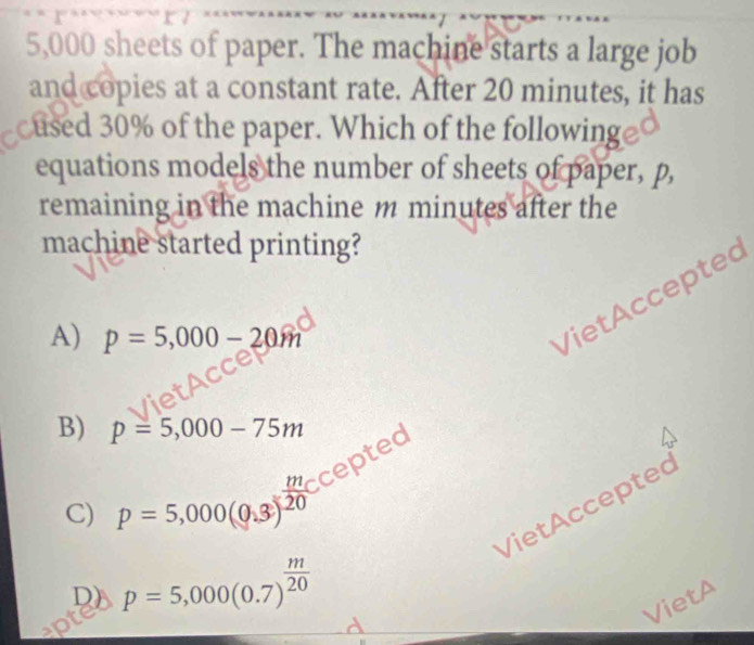 5,000 sheets of paper. The machine starts a large job
and copies at a constant rate. After 20 minutes, it has
cused 30% of the paper. Which of the following
equations models the number of sheets of paper, p,
remaining in the machine m minutes after the
machine started printing?
A) p=5,000-20m
VietAccepted
B) p=5,000-75m
cepted
C) p=5,000(0,3)^ m/20 
VietAccepted
D) p=5,000(0.7)^ m/20 
VietA