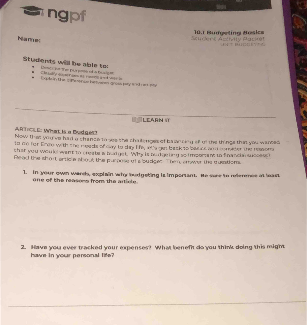 ngpf 
10.1 Budgeting Basics 
Name: 
Student Activity Packet 
UniT: BÜdGetng 
Students will be able to: 
Describe the purpose of a budget 
Classify expenses as needs and wants 
Explain the difference between gross pay and net pay 
LEARN IT 
ARTICLE: What Is a Budget? 
Now that you've had a chance to see the challenges of balancing all of the things that you wanted 
to do for Enzo with the needs of day to day life, let's get back to basics and consider the reasons 
that you would want to create a budget. Why is budgeting so important to financial success? 
Read the short article about the purpose of a budget. Then, answer the questions. 
1. In your own words, explain why budgeting is important. Be sure to reference at least 
one of the reasons from the article. 
2. Have you ever tracked your expenses? What benefit do you think doing this might 
have in your personal life?