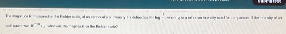 Submit test 
The magnitude R, measured on the Richter scale, of an earthquake of intensity I is defined as R=log frac II_0 , where I is a minimum intensity used for comparison. If the intensity of an 
earthquake was 10^(7.99)· I_0 , what was the magnitude on the Richter scale?