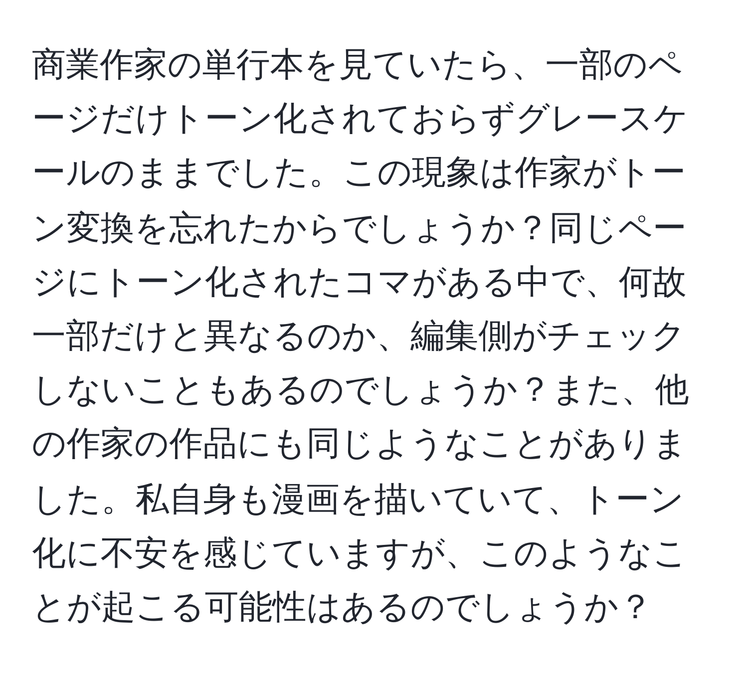 商業作家の単行本を見ていたら、一部のページだけトーン化されておらずグレースケールのままでした。この現象は作家がトーン変換を忘れたからでしょうか？同じページにトーン化されたコマがある中で、何故一部だけと異なるのか、編集側がチェックしないこともあるのでしょうか？また、他の作家の作品にも同じようなことがありました。私自身も漫画を描いていて、トーン化に不安を感じていますが、このようなことが起こる可能性はあるのでしょうか？