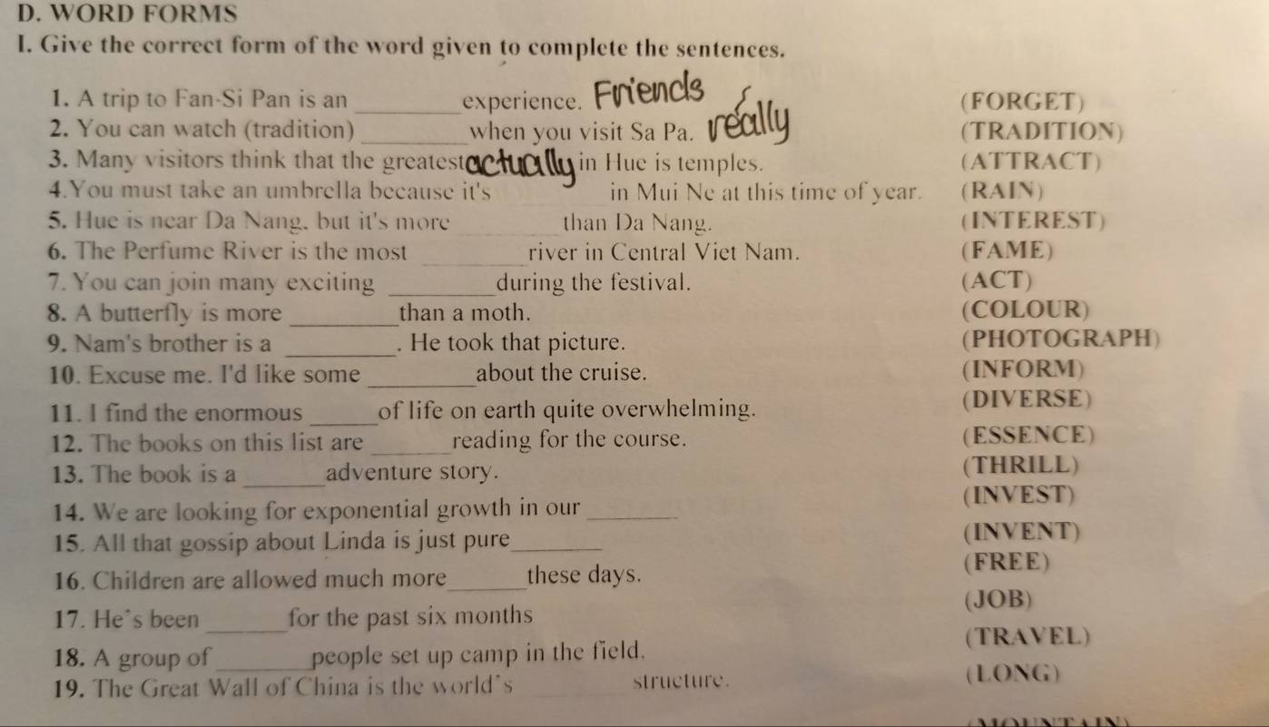 WORD FORMS 
I. Give the correct form of the word given to complete the sentences. 
1. A trip to Fan-Si Pan is an _experience. (FORGET) 
2. You can watch (tradition) _when you visit Sa Pa. e (TRADITION) 
3. Many visitors think that the greatest in Hue is temples. (ATTRACT) 
4.You must take an umbrella because it's _in Mui Ne at this time of year. (RAIN) 
5. Hue is near Da Nang. but it's more _than Da Nang. (INTEREST) 
_ 
6. The Perfume River is the most river in Central Viet Nam. (FAME) 
7. You can join many exciting _during the festival. (ACT) 
8. A butterfly is more _than a moth. (COLOUR) 
9. Nam's brother is a _. He took that picture. (PHOTOGRAPH) 
_ 
10. Excuse me. I'd like some about the cruise. (INFORM) 
11. I find the enormous _of life on earth quite overwhelming. 
(DIVERSE) 
12. The books on this list are _reading for the course. (ESSENCE) 
_ 
13. The book is a adventure story. (THRILL) 
14. We are looking for exponential growth in our_ 
(INVEST) 
15. All that gossip about Linda is just pure_ 
(INVENT) 
16. Children are allowed much more_ these days. (FREE) 
_ 
17. He's been for the past six months (JOB) 
18. A group of people set up camp in the field. 
(TRAVEL) 
19. The Great Wall of China is the world's _structure. (LONG)