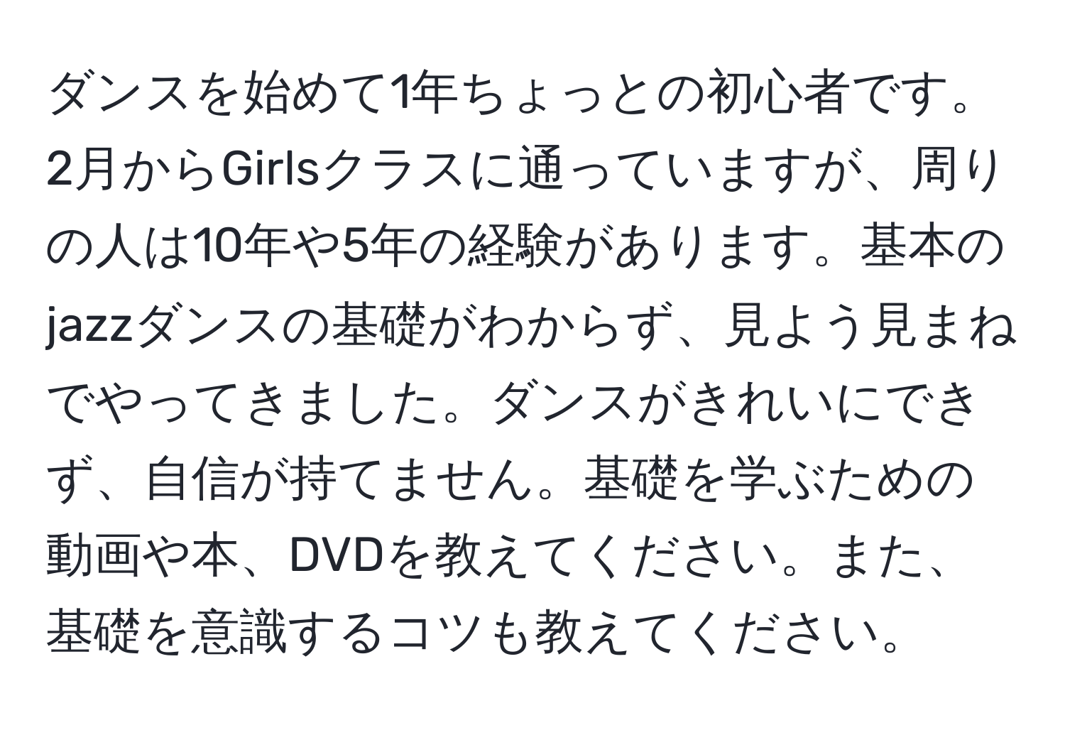 ダンスを始めて1年ちょっとの初心者です。2月からGirlsクラスに通っていますが、周りの人は10年や5年の経験があります。基本のjazzダンスの基礎がわからず、見よう見まねでやってきました。ダンスがきれいにできず、自信が持てません。基礎を学ぶための動画や本、DVDを教えてください。また、基礎を意識するコツも教えてください。