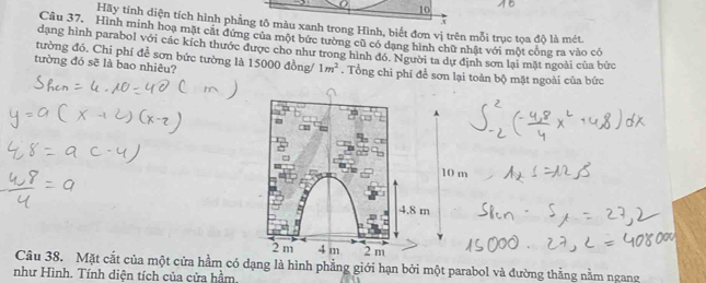 Hãy tính diện tích hình phẳng tô màu xanh trong Hình, biết đơn vị trên mỗi trục tọa độ là mét.
Câu 37. Hình minh hoạ mặt cắt đứng của một bức tường cũ có dạng hình chữ nhật với một công ra vào có
dạng hình parabol với các kích thước được cho như trong hình đó. Người ta dự định sơn lại mặt ngoài của bức
tường đó. Chi phí đễ sơn bức tường là 15000 đồng/ 1m^2
tường đó sẽ là bao nhiêu? . Tổng chi phí để sơn lại toàn bộ mặt ngoài của bức
A
10 m
4.8 m
2 m 4 m 2 m
Câu 38. Mặt cắt của một cửa hầm có dạng là hình phẳng giới hạn bởi một parabol và đường thẳng nằm ngang
như Hình. Tính diện tích của cửa hầm.