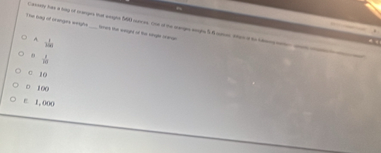 The bag of cranges weighs _times the wiright of the single oreran 
Cassey has a bag of cranges that weigns 560 nunces. One of the orarges eaighs 5.6 ounes nhes it to btmes str wsa
A. - 1/100 
 1/10 
c 10
○ 100
ε. 1,000