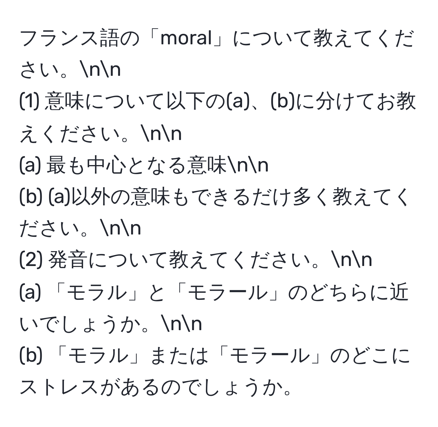 フランス語の「moral」について教えてください。nn
(1) 意味について以下の(a)、(b)に分けてお教えください。nn
(a) 最も中心となる意味nn
(b) (a)以外の意味もできるだけ多く教えてください。nn
(2) 発音について教えてください。nn
(a) 「モラル」と「モラール」のどちらに近いでしょうか。nn
(b) 「モラル」または「モラール」のどこにストレスがあるのでしょうか。