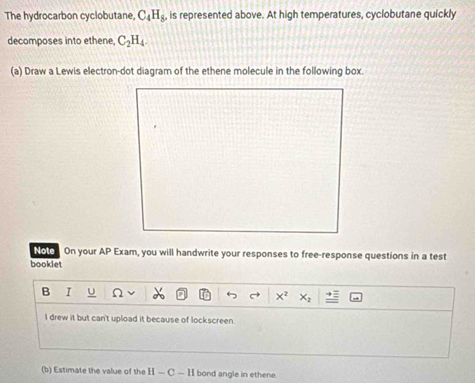 The hydrocarbon cyclobutane, C_4H_8 , is represented above. At high temperatures, cyclobutane quickly 
decomposes into ethene, C_2H_4. 
(a) Draw a Lewis electron-dot diagram of the ethene molecule in the following box. 
Note On your AP Exam, you will handwrite your responses to free-response questions in a test 
booklet 
B I U
X^2 X_2
I drew it but can't upload it because of lockscreen 
(b) Estimate the value of the H-C-H bond angle in ethene.