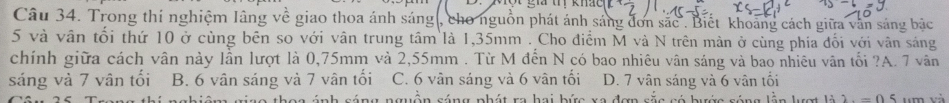 giả trị khác
Câu 34. Trong thí nghiệm Iâng về giao thoa ánh sáng , cho nguồn phát ánh sáng đơn sắc . Biết khoảng cách giữa văn sáng bậc
5 và vân tối thứ 10 ở cùng bên so với vân trung tâm là 1,35mm. Cho điểm M và N trên màn ở cùng phía đối với vân sáng
chính giữa cách vân này lần lượt là 0,75mm và 2,55mm. Từ M đến N có bao nhiêu vân sáng và bao nhiêu vân tối ?A. 7 vân
sáng và 7 vân tối B. 6 vân sáng và 7 vân tối C. 6 vân sáng và 6 vân tối D. 7 vân sáng và 6 vân tối
o th o a ánh sáng nguồn sáng phát ra hai bức xa đơn sắc có bước sóng lần l ượ 1dot 22.=05 um và