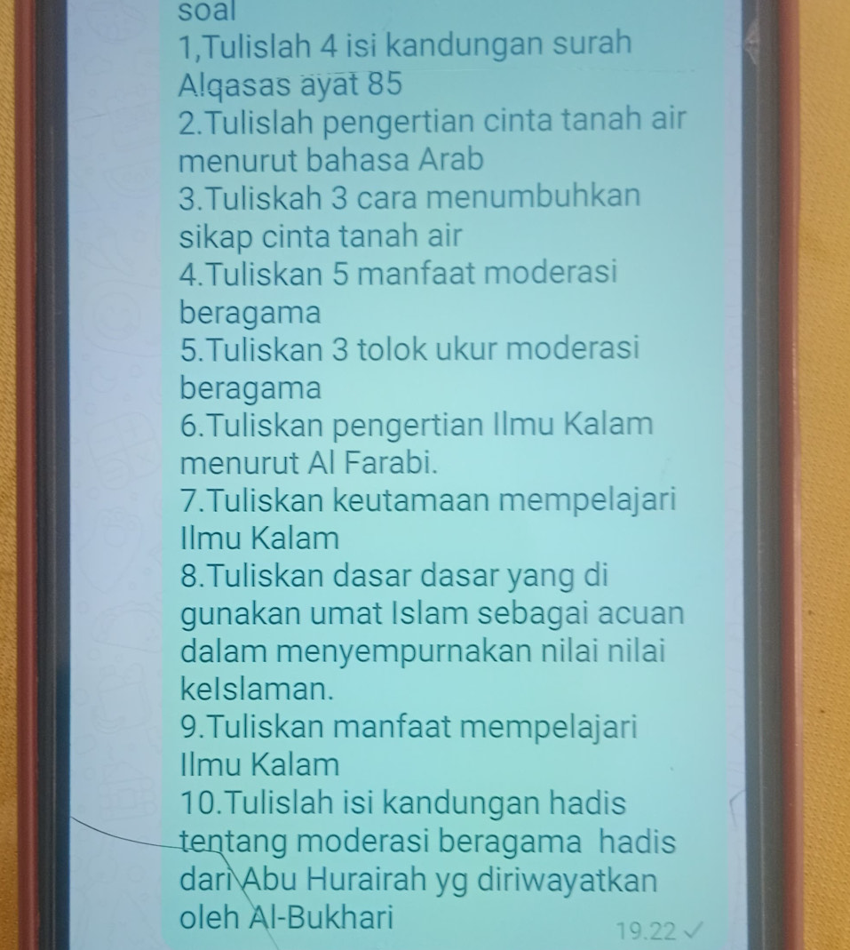 soal 
1,Tulislah 4 isi kandungan surah 
Alqasas ayat 85
2.Tulislah pengertian cinta tanah air 
menurut bahasa Arab 
3.Tuliskah 3 cara menumbuhkan 
sikap cinta tanah air 
4.Tuliskan 5 manfaat moderasi 
beragama 
5.Tuliskan 3 tolok ukur moderasi 
beragama 
6.Tuliskan pengertian Ilmu Kalam 
menurut Al Farabi. 
7.Tuliskan keutamaan mempelajari 
Ilmu Kalam 
8.Tuliskan dasar dasar yang di 
gunakan umat Islam sebagai acuan 
dalam menyempurnakan nilai nilai 
keIslaman. 
9.Tuliskan manfaat mempelajari 
Ilmu Kalam 
10.Tulislah isi kandungan hadis 
tentang moderasi beragama hadis 
dari Abu Hurairah yg diriwayatkan 
oleh Al-Bukhari
19.22