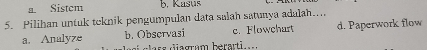 a. Sistem b. Kasus
5. Pilihan untuk teknik pengumpulan data salah satunya adalah…
a. Analyze b. Observasi c. Flowchart d. Paperwork flow
si s diagram berarti....