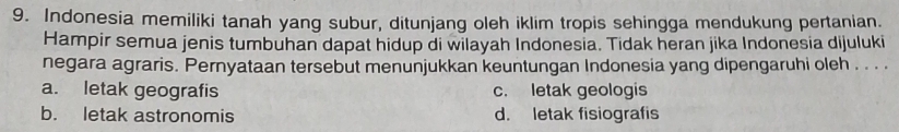 Indonesia memiliki tanah yang subur, ditunjang oleh iklim tropis sehingga mendukung pertanian.
Hampir semua jenis tumbuhan dapat hidup di wilayah Indonesia. Tidak heran jika Indonesia dijuluki
negara agraris. Pernyataan tersebut menunjukkan keuntungan Indonesia yang dipengaruhi oleh . . . .
a. letak geografis c. letak geologis
b. letak astronomis d. letak fisiografis