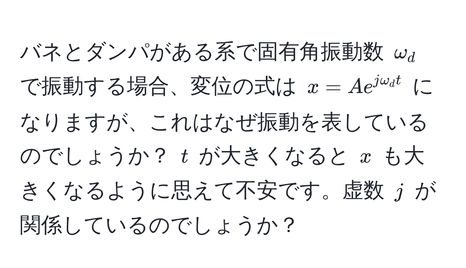 バネとダンパがある系で固有角振動数 $omega_d$ で振動する場合、変位の式は $x = Ae^(jomega_d t)$ になりますが、これはなぜ振動を表しているのでしょうか？ $t$ が大きくなると $x$ も大きくなるように思えて不安です。虚数 $j$ が関係しているのでしょうか？