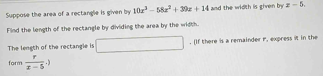 Suppose the area of a rectangle is given by 10x^3-58x^2+39x+14 and the width is given by x-5. 
Find the length of the rectangle by dividing the area by the width. 
The length of the rectangle is □. (If there is a remainder 7, express it in the 
form  r/x-5 .)