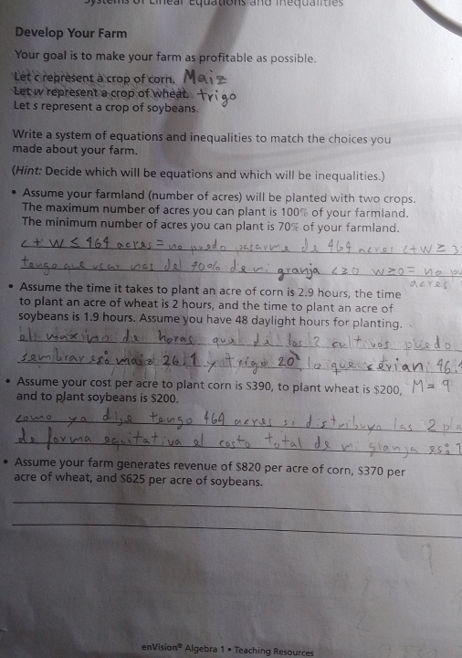 ar Equations and mequaliti e 
Develop Your Farm 
Your goal is to make your farm as profitable as possible. 
Let c represent à crop of corn. 
Let w represent a crop of wheat. 
Let s represent a crop of soybeans. 
Write a system of equations and inequalities to match the choices you 
made about your farm. 
(Hint: Decide which will be equations and which will be inequalities.) 
Assume your farmland (number of acres) will be planted with two crops. 
The maximum number of acres you can plant is 100% of your farmland. 
The minimum number of acres you can plant is 70% of your farmland. 
_ 
_ 
Assume the time it takes to plant an acre of corn is 2.9 hours, the time 
to plant an acre of wheat is 2 hours, and the time to plant an acre of 
soybeans is 1.9 hours. Assume you have 48 daylight hours for planting. 
_ 
_ 
Assume your cost per acre to plant corn is S390, to plant wheat is $200, 
and to plant soybeans is $200. 
_ 
_ 
Assume your farm generates revenue of $820 per acre of corn, $370 per 
acre of wheat, and $625 per acre of soybeans. 
_ 
_ 
enVision® Algebra 1 • Teaching Resources