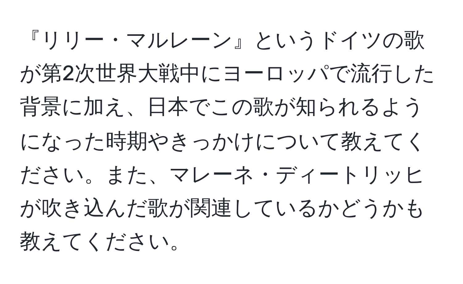 『リリー・マルレーン』というドイツの歌が第2次世界大戦中にヨーロッパで流行した背景に加え、日本でこの歌が知られるようになった時期やきっかけについて教えてください。また、マレーネ・ディートリッヒが吹き込んだ歌が関連しているかどうかも教えてください。