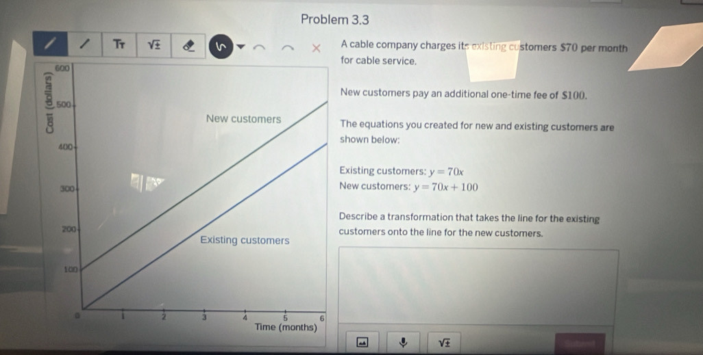 Problem 3.3 
/ 1 Tr sqrt(_ 4) v A cable company charges its existing customers $70 per month
for cable service. 
New customers pay an additional one-time fee of $100. 
The equations you created for new and existing customers are 
shown below: 
Existing customers: y=70x
New customers: y=70x+100
Describe a transformation that takes the line for the existing 
customers onto the line for the new customers.
sqrt(± )
Snterst