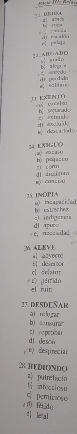 Parte III: Relac
21. BRIDA
a) arnés
b) soga
c) rienda
d) escalón
e) pelaje
22. ARGADO
a) arado
b) alegría
c) enredo
d) perdido
e) solitario
23. EXENTO
a) excelso
b) separado
c) eximido
d) excluido
e) descartado
24. EXIGUO.a) escaso
b) pequeño
c) corto
d) diminuto
e) conciso
25. INOPIA
a) incapacidad
b) estrechez
c) indigencia
d) apuro
e) necesidad
26. ALEVE
a) abyecto
b) desertor
c) delator
d) pérfido
e) ruin
27. DESDEÑAR
a) relegar
b) censurar
c) reprobar
d) desoír
e) despreciar
28. HEDIONDO
a) putrefacto
b) infeccioso
c) pernicioso
d) fétido
e) letal