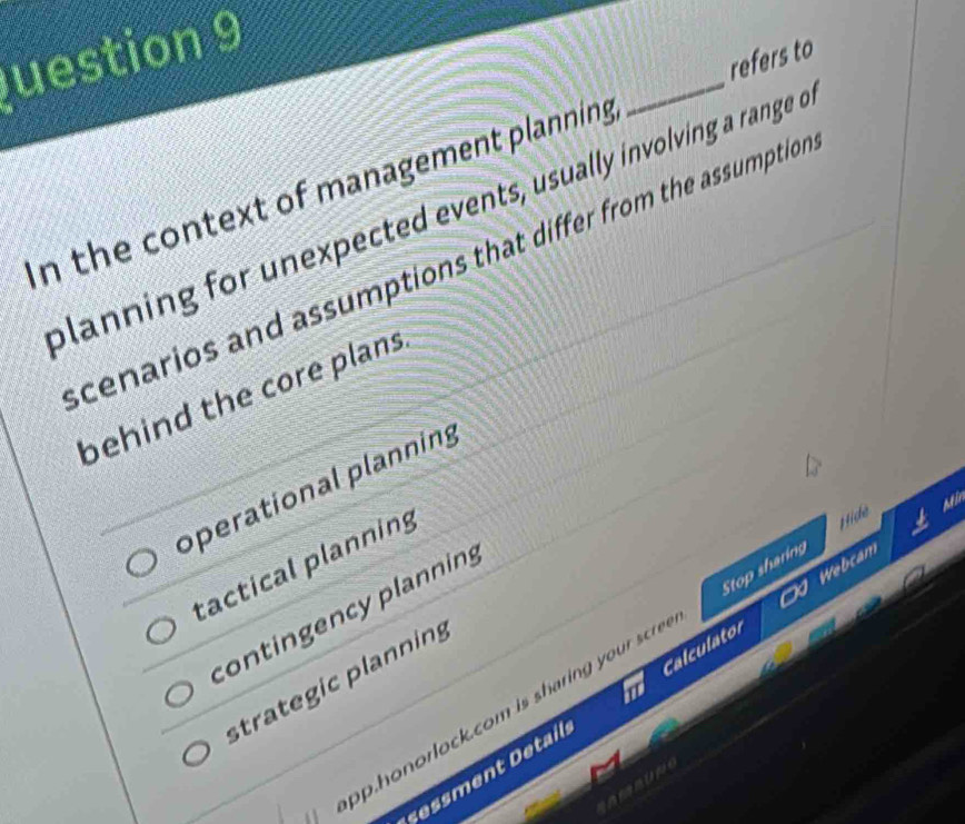 uestion 9
In the context of management planning _refers to
planning for unexpected events, usually involving a range o
cenarios and assumptions that differ from the assumption
behind the core plans
operational planning
ai
tactical planning
contingency planning
Calculator Webcam
op.honorlock.com is sharin you cr Stop sharing Hice
strategic planning
essment Detail