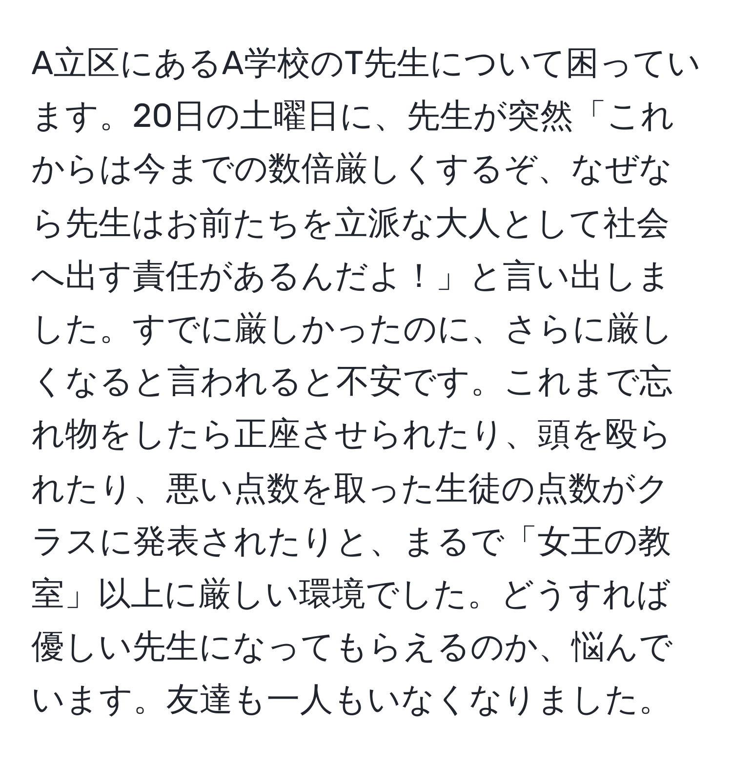 A立区にあるA学校のT先生について困っています。20日の土曜日に、先生が突然「これからは今までの数倍厳しくするぞ、なぜなら先生はお前たちを立派な大人として社会へ出す責任があるんだよ！」と言い出しました。すでに厳しかったのに、さらに厳しくなると言われると不安です。これまで忘れ物をしたら正座させられたり、頭を殴られたり、悪い点数を取った生徒の点数がクラスに発表されたりと、まるで「女王の教室」以上に厳しい環境でした。どうすれば優しい先生になってもらえるのか、悩んでいます。友達も一人もいなくなりました。