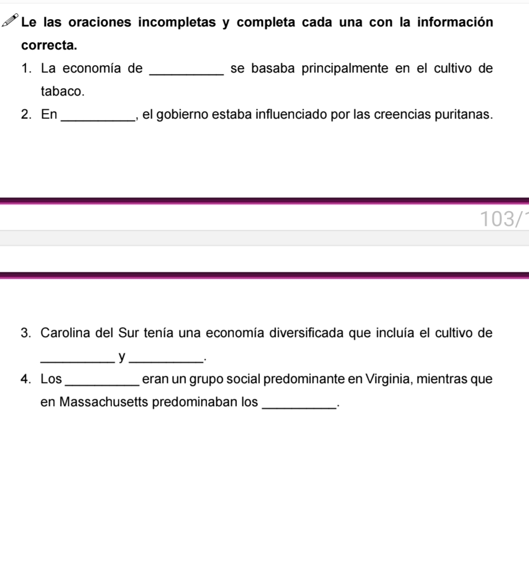 Le las oraciones incompletas y completa cada una con la información 
correcta. 
1. La economía de _se basaba principalmente en el cultivo de 
tabaco. 
2. En_ , el gobierno estaba influenciado por las creencias puritanas. 
103/1 
3. Carolina del Sur tenía una economía diversificada que incluía el cultivo de 
__y 
.. 
4. Los _eran un grupo social predominante en Virginia, mientras que 
en Massachusetts predominaban los_