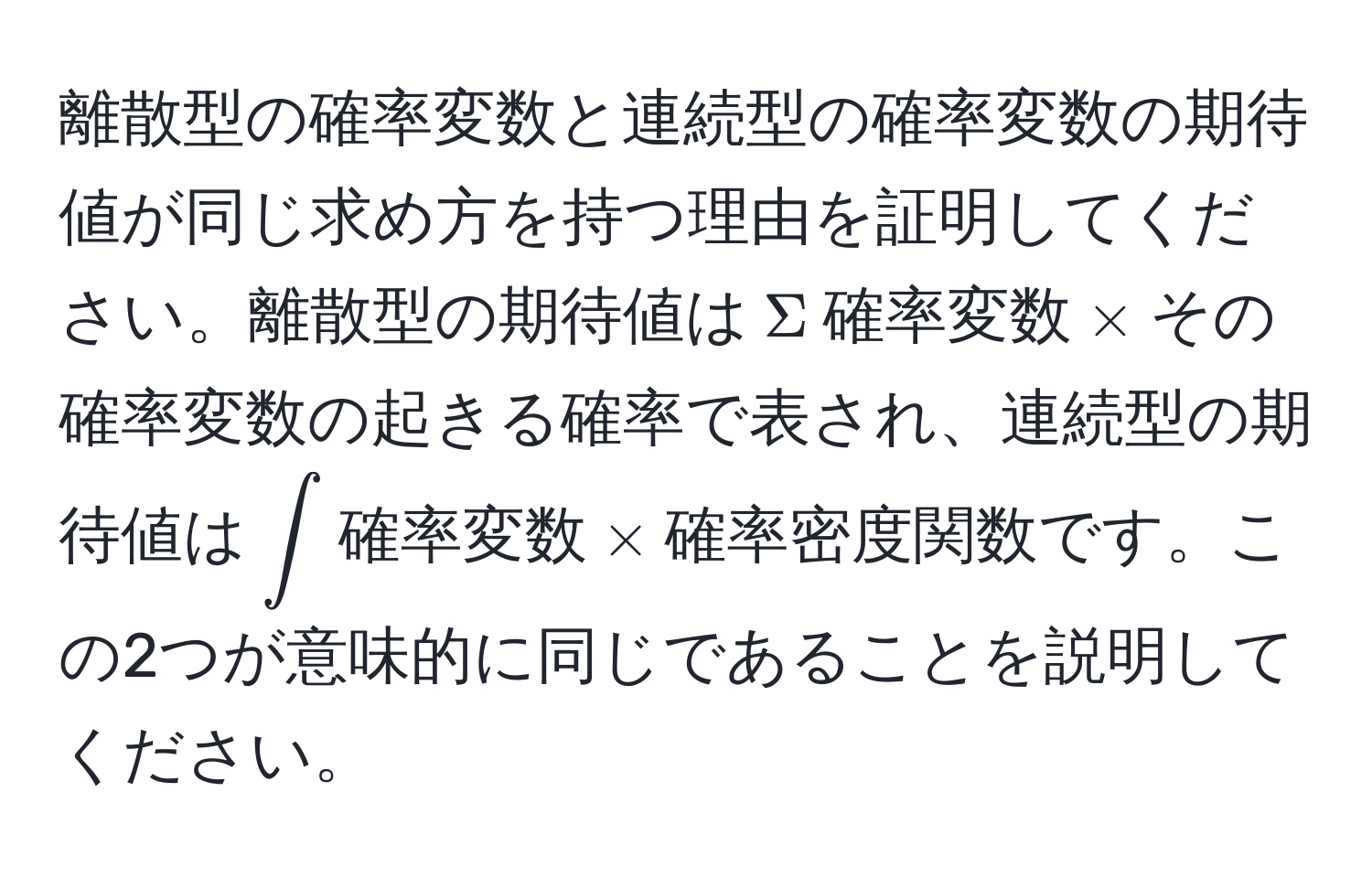 離散型の確率変数と連続型の確率変数の期待値が同じ求め方を持つ理由を証明してください。離散型の期待値は$Sigma$確率変数$*$その確率変数の起きる確率で表され、連続型の期待値は$∈t$確率変数$*$確率密度関数です。この2つが意味的に同じであることを説明してください。