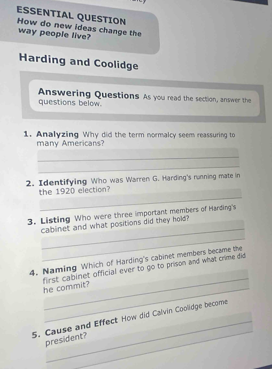 ESSENTIAL QUESTION 
How do new ideas change the 
way people live? 
Harding and Coolidge 
Answering Questions As you read the section, answer the 
questions below. 
1. Analyzing Why did the term normalcy seem reassuring to 
many Americans? 
_ 
_ 
2. Identifying Who was Warren G. Harding's running mate in 
_ 
the 1920 election? 
_ 
3. Listing Who were three important members of Harding's 
cabinet and what positions did they hold? 
_ 
_ 
4. Naming Which of Harding's cabinet members became the 
first cabinet official ever to go to prison and what crime did 
he commit? 
_ 
5. Cause and Effect How did Calvin Coolidge become 
president?