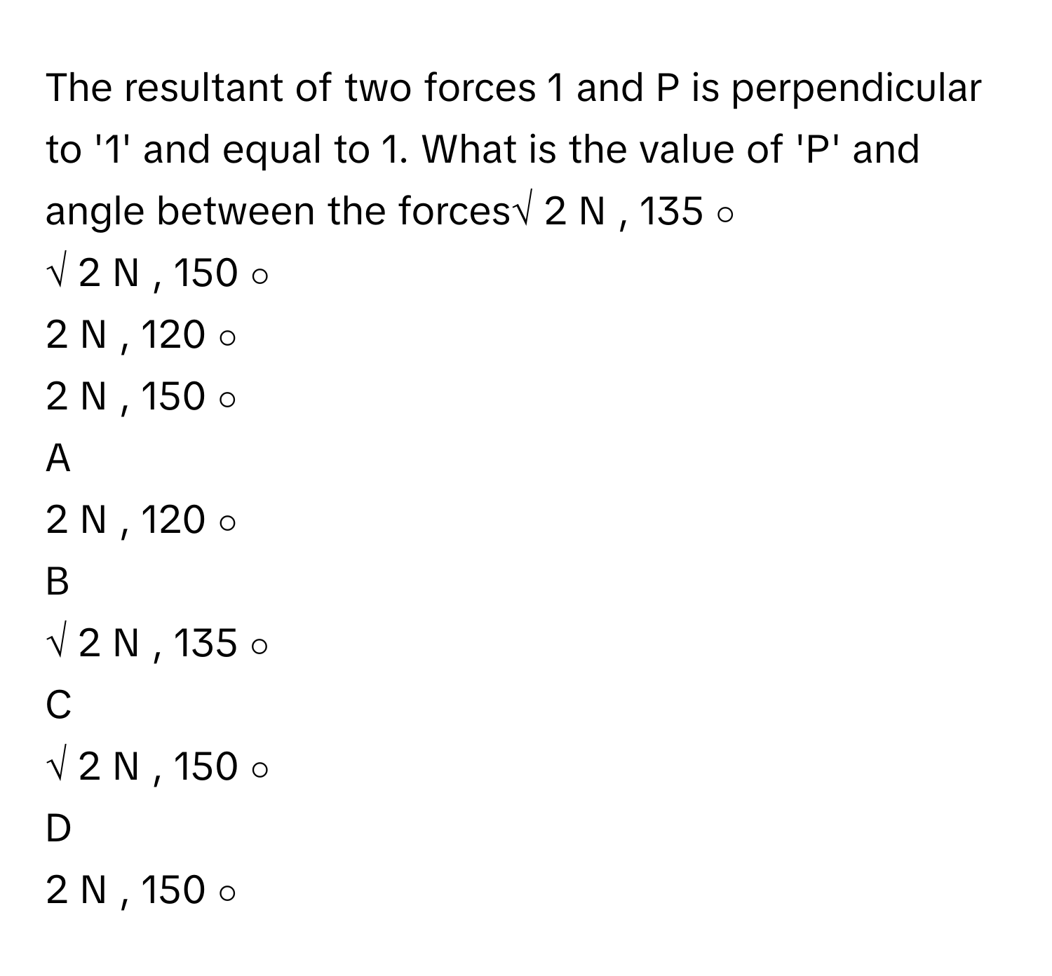 The resultant of two forces 1 and P is perpendicular to '1' and equal to 1. What is the value of 'P' and angle between the forces√  2      N     , 135   ∘       
√  2      N     , 150   ∘       
2  N  ,  120   ∘       
2  N  ,  150   ∘       

A  
2  N  ,  120   ∘        


B  
√  2      N     , 135   ∘        


C  
√  2      N     , 150   ∘        


D  
2  N  ,  150   ∘