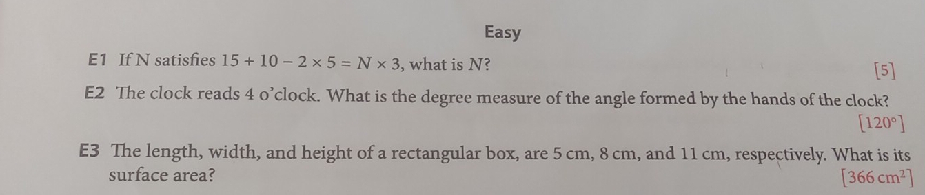 Easy 
E1 If N satisfies 15+10-2* 5=N* 3 , what is N? 
[5] 
E2 The clock reads 4 o’clock. What is the degree measure of the angle formed by the hands of the clock?
[120°]
E3 The length, width, and height of a rectangular box, are 5 cm, 8 cm, and 11 cm, respectively. What is its 
surface area? [366cm^2]