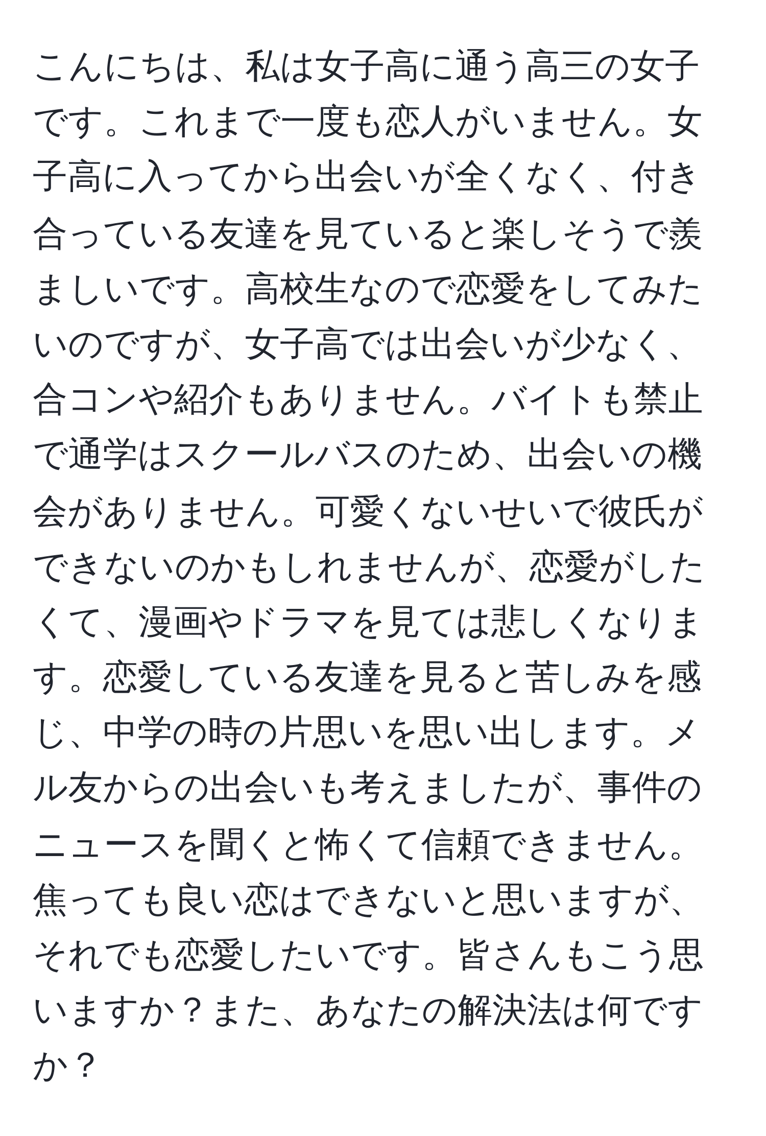 こんにちは、私は女子高に通う高三の女子です。これまで一度も恋人がいません。女子高に入ってから出会いが全くなく、付き合っている友達を見ていると楽しそうで羨ましいです。高校生なので恋愛をしてみたいのですが、女子高では出会いが少なく、合コンや紹介もありません。バイトも禁止で通学はスクールバスのため、出会いの機会がありません。可愛くないせいで彼氏ができないのかもしれませんが、恋愛がしたくて、漫画やドラマを見ては悲しくなります。恋愛している友達を見ると苦しみを感じ、中学の時の片思いを思い出します。メル友からの出会いも考えましたが、事件のニュースを聞くと怖くて信頼できません。焦っても良い恋はできないと思いますが、それでも恋愛したいです。皆さんもこう思いますか？また、あなたの解決法は何ですか？