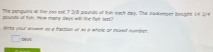 The penguins at the zoo eat 7 3/8 pounds of fish each day. The zookeeper bought 14 3/4
pounds of fish. How many days will the fish last? 
Wite your answer as a fraction or as a whole or mixed number. 
□ cys