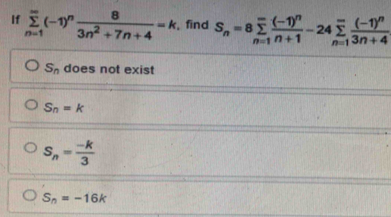 If sumlimits _(n=1)^(∈fty)(-1)^n 8/3n^2+7n+4 =k , find S_n=8sumlimits _(n=1)^(∈fty)frac (-1)^nn+1-24sumlimits _(n=1)^(∈fty)frac (-1)^n3n+4
S_n does not exist
S_n=k
S_n= (-k)/3 
S_n=-16k