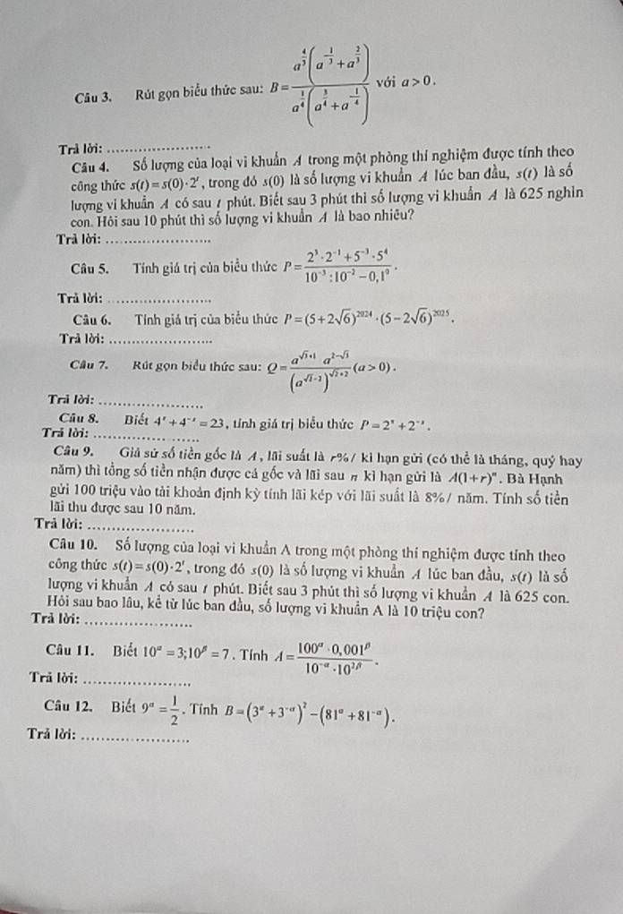 Rút gọn biểu thức sau: B=frac a^(frac 4)3(a^(-frac 1)3+a^(frac 2)3)a^(frac 1)3(a^(frac 1)3+a^(-frac 1)4) với a>0.
Trả lời:_
Câu 4. Số lượng của loại vi khuẩn A trong một phòng thí nghiệm được tính theo
công thức s(t)=s(0)· 2^t , trong đó s(0) là số lượng vi khuẩn A lúc ban đầu, s(t ) là số
lượng vi khuẩn A có sau A phút. Biết sau 3 phút thì số lượng vi khuẩn A là 625 nghỉn
con. Hỏi sau 10 phút thì số lượng vi khuẩn A là bao nhiêu?
Trả lời:_
Câu 5. Tính giá trị của biểu thức P= (2^3· 2^(-1)+5^(-3)· 5^4)/10^(-3):10^(-2)-0,1^9 .
Trả lời:_
Câu 6. Tính giá trị của biểu thức P=(5+2sqrt(6))^2024· (5-2sqrt(6))^2025.
Trả lời:_
Câu 7. Rút gọn biểu thức sau: Q=frac a^(sqrt(1)+1)a^(2-sqrt(3))(a^(sqrt(1)+1))^sqrt(1+2)(a>0).
Trả lời:_
Câu 8. Biết 4^x+4^(-x)=23 , tính giá trị biểu thức P=2^x+2^(-x).
Trả lời:_
Câu 9. Giả sử số tiền gốc là A , lãi suất là 7%/ ki hạn gửi (có thể là tháng, quý hay
năm) thì tổng số tiền nhận được cá gốc và lãi sau # kì hạn gửi là A(1+r)^n Bà Hạnh
gửi 100 triệu vào tải khoản định kỳ tính lãi kép với lãi suất là 8%/ năm. Tính số tiền
lãi thu được sau 10 năm.
Trả lời:_
Câu 10. Số lượng của loại vi khuẩn A trong một phòng thí nghiệm được tính theo
công thức s(t)=s(0)· 2^t , trong đó s(0) là số lượng vi khuẩn A lúc ban đầu, su ) là số
lượng vi khuẩn A có sau 1 phút. Biết sau 3 phút thì số lượng vi khuẩn A là 625 con.
Hỏi sau bao lâu, kể từ lúc ban đầu, số lượng vi khuẩn A là 10 triệu con?
Trả lời:_
Câu 11. Biết 10^(alpha)=3;10^(beta)=7 、 Tính A= (100°· 0,001^(beta))/10^(-alpha)· 10^(2beta) .
Trả lời:_
Câu 12. Biết 9^a= 1/2 . Tính B=(3°+3°)^2-(81°+81^(-alpha)).
Trả lời:_