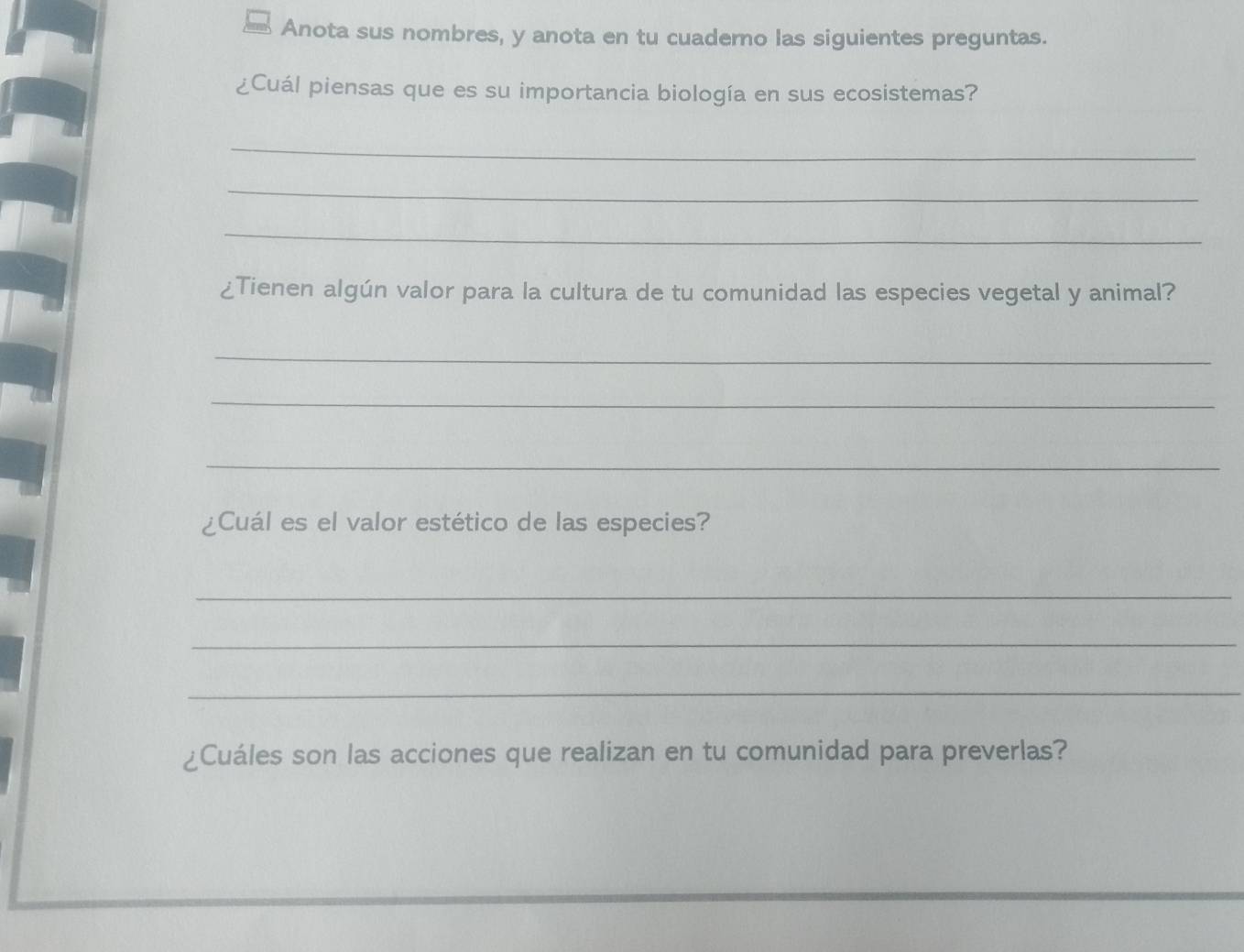 Anota sus nombres, y anota en tu cuaderno las siguientes preguntas. 
¿Cuál piensas que es su importancia biología en sus ecosistemas? 
_ 
_ 
_ 
¿Tienen algún valor para la cultura de tu comunidad las especies vegetal y animal? 
_ 
_ 
_ 
¿Cuál es el valor estético de las especies? 
_ 
_ 
_ 
¿Cuáles son las acciones que realizan en tu comunidad para preverlas?