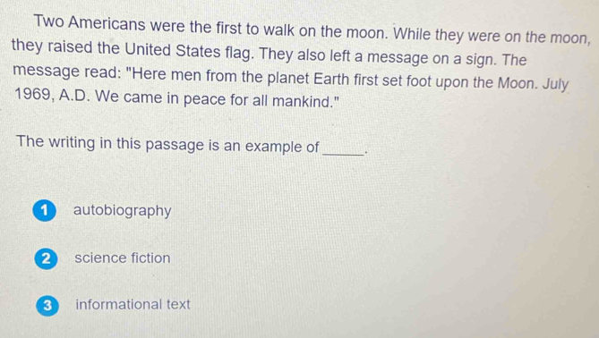 Two Americans were the first to walk on the moon. While they were on the moon,
they raised the United States flag. They also left a message on a sign. The
message read: "Here men from the planet Earth first set foot upon the Moon. July
1969, A.D. We came in peace for all mankind."
The writing in this passage is an example of_ .
1 autobiography
2 science fiction
3 informational text