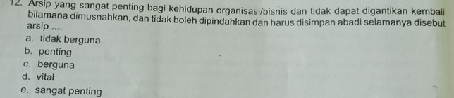 Arsip yang sangat penting bagi kehidupan organisasi/bisnis dan tidak dapat digantikan kembali
bilamana dimusnahkan, dan tidak boleh dipindahkan dan harus disimpan abadi selamanya disebut
arsip ....
a. tidak berguna
b. penting
c. berguna
d. vital
e. sangat penting