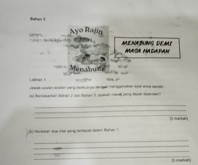 Bahan 3 
Ayo Rajin 
MENABUNG DEMI 
MASA HADAPAN 
Menabung 
Latihan 1 
Jawab soalan-soalan yang berikutnya dengan menggunakan ayst anda sendirt. 
(a) Berdasarkan Bahan 2 dan Bahan 3, apakah mese yang dapat diperoleh? 
_ 
_ 
_ 
[3 marksh] 
(b) Huraikan dua nilai yang terdapal dalam Bahan 1. 
_ 
_ 
_ 
_ 
[3 markah]