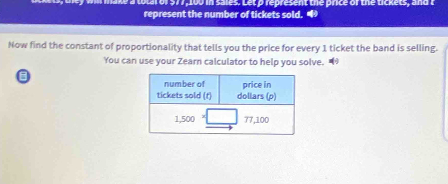 wll make a total of $77,100 in sales. Let p represent the price of the tickets, and t 
represent the number of tickets sold. 
Now find the constant of proportionality that tells you the price for every 1 ticket the band is selling. 
You can use your Zearn calculator to help you solve. • 
a