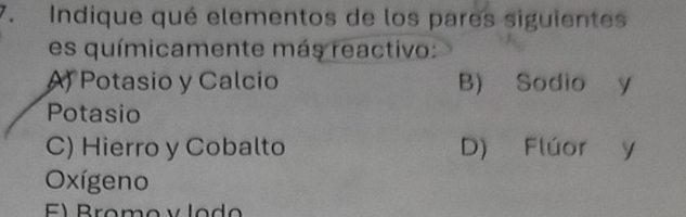 Indique qué elementos de los pares siguientes
es químicamente más reactivo:
A) Potasio y Calcio B) Sodio y
Potasio
C) Hierro y Cobalto D) Flúor y
Oxígeno
E) Bromo v lo d o