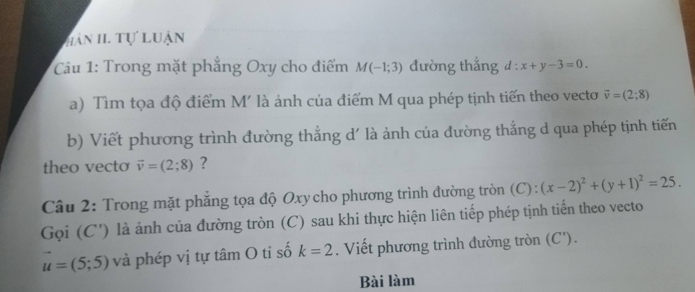 HàN II. Tự Luận 
Câu 1: Trong mặt phẳng Oxy cho điểm M(-1;3) đường thắng d:x+y-3=0. 
a) Tìm tọa độ điểm M' là ảnh của điểm M qua phép tịnh tiến theo vecto vector v=(2;8)
b) Viết phương trình đường thẳng d' là ảnh của đường thắng d qua phép tịnh tiến 
theo vecto vector v=(2;8) ? 
Câu 2: Trong mặt phẳng tọa độ Oxy cho phương trình đường tròn (C): (x-2)^2+(y+1)^2=25. 
Gọi (C') là ảnh của đường tròn (C) sau khi thực hiện liên tiếp phép tịnh tiến theo vecto
u=(5;5) và phép vị tự tâm O tỉ số k=2. Viết phương trình đường tròn (C '). 
Bài làm