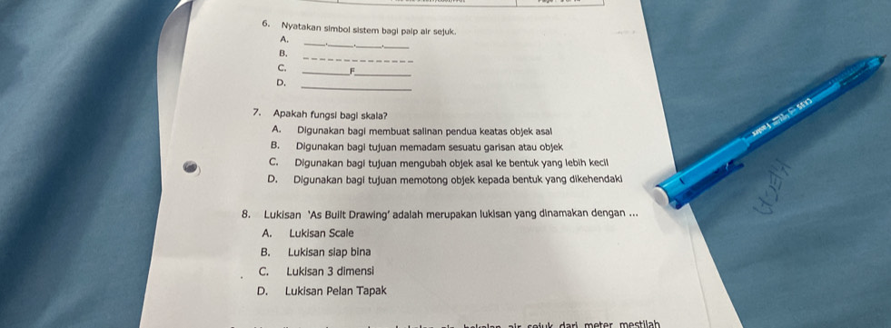 Nyatakan simbol sistem bagi paip air sejuk
_
_
A.
_
B.
_
_
C. F
D.
_
7. Apakah fungsi bagi skala?
A. Digunakan bagi membuat salinan pendua keatas objek asal
B. Digunakan bagi tujuan memadam sesuatu garisan atau objek
C. Digunakan baqi tujuan menqubah objek asal ke bentuk yang lebih kecil
D. Digunakan bagi tujuan memotong objek kepada bentuk yang dikehendaki
8. Lukisan ‘As Built Drawing’ adalah merupakan lukisan yang dinamakan dengan ...
A. Lukisan Scale
B. Lukisan siap bina
C. Lukisan 3 dimensi
D. Lukisan Pelan Tapak