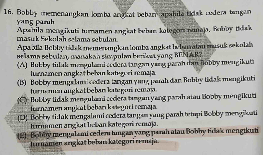 Bobby memenangkan lomba angkat beban apabila tidak cedera tangan
yang parah
Apabila mengikuti turnamen angkat beban kategori remaja, Bobby tidak
masuk Sekolah selama sebulan.
Apabila Bobby tidak memenangkan lomba angkat beban atau masuk sekolah
selama sebulan, manakah simpulan berikut yang BENAR?
(A) Bobby tidak mengalami cedera tangan yang parah dan Bobby mengikuti
turnamen angkat beban kategori remaja.
(B) Bobby mengalami cedera tangan yang parah dan Bobby tidak mengikuti
turnamen angkat beban kategorí remaja.
(C) Bobby tidak mengalami cedera tangan yang parah atau Bobby mengikuti
turnamen angkat beban kategori remaja.
(D) Bobby tidak mengalami cedera tangan yang parah tetapi Bobby mengikuti
turnamen angkat beban kategori remaja.
(E) Bobby mengalami cedera tangan yang parah atau Bobby tidak mengikuti
turnamen angkat beban kategori remaja.