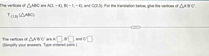 The vertices of △ ABC are A(2,-4), B(-1,-4) , and C(2,3). For the translation below, give the vertices of △ A'B'C'.
T_(1,5)(△ ABC)
The vertices of △ A'B'C' are A'□ , B'□ , and C'□. 
(Simplify your answers. Type ordered pairs.)