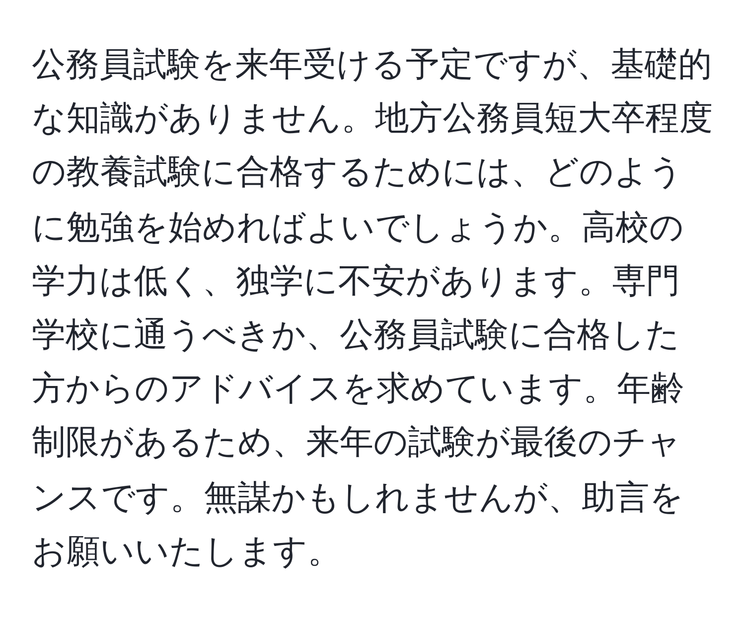 公務員試験を来年受ける予定ですが、基礎的な知識がありません。地方公務員短大卒程度の教養試験に合格するためには、どのように勉強を始めればよいでしょうか。高校の学力は低く、独学に不安があります。専門学校に通うべきか、公務員試験に合格した方からのアドバイスを求めています。年齢制限があるため、来年の試験が最後のチャンスです。無謀かもしれませんが、助言をお願いいたします。