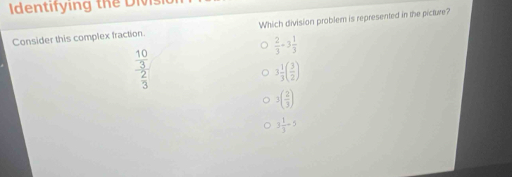 tf ng 
Consider this complex fraction. Which division problem is represented in the picture?
 2/3 +3 1/3 
frac  10/3  2/3 
3 1/3 ( 3/2 )
3( 2/3 )
3 1/3 -5