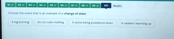 Q2 Q3 Q4 Q5 Q6 Q7 Q8 q9 Q10 Results
Choose the event that is an example of a change of state.
A log burning An ice cube melting A stone being powdered down A radiator warming up