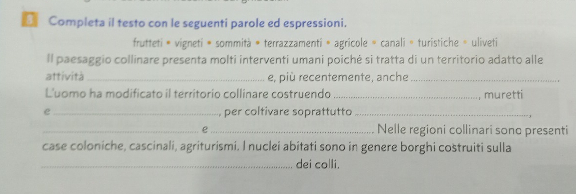 Completa il testo con le seguenti parole ed espressioni. 
frutteti • vigneti ® sommità • terrazzamenti » agricole » canali » turistiche 。 uliveti 
Il paesaggio collinare presenta molti interventi umani poiché si tratta di un territorio adatto alle 
attività_ e, più recentemente, anche_ 
Luomo ha modificato il territorio collinare costruendo _, muretti 
e _per coltivare soprattutto_ 
_e _Nelle regioni collinari sono presenti 
case coloniche, cascinali, agriturismi. I nuclei abitati sono in genere borghi costruiti sulla 
_dei colli.