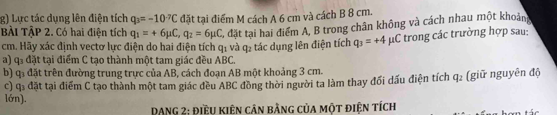 Lực tác dụng lên điện tích q_3=-10^(-7)C đặt tại điểm M cách A 6 cm và cách B 8 cm. 
BÀi TậP 2. Có hai điện tích q_1=+6mu C, q_2=6mu C C, đặt tại hai điểm A, B trong chân không và cách nhau một khoảng
cm. Hãy xác định vectơ lực điện do hai điện tích q1 và q₂ tác dụng lên điện tích q_3=+4 μC trong các trường hợp sau: 
a) q đặt tại điểm C tạo thành một tam giác đều ABC. 
b) q3 đặt trên đường trung trực của AB, cách đoạn AB một khoảng 3 cm. 
c) q₃ đặt tại điểm C tạo thành một tam giác đều ABC đồng thời người ta làm thay đối dấu điện tích q_2 (giữ nguyên độ 
lớn). 
DANG 2: điềU KIÊN cân bằnG củA một điệN tích