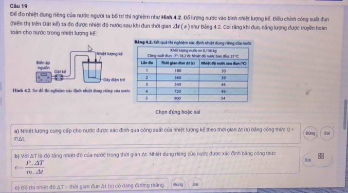 Để đo nhiệt dung riêng của nước người ta bố trí thí nghiệm như Hình 4.2. Đố lượng nước vào bình nhiệt lượng kế. Điều chính công suất đun
(hiển thị trên Oát kế) ta đo được nhiệt độ nước sau khi đun thời gian △ t(s) như Bảng 4.2. Coi rằng khi đun, năng lượng được truyền hoàn
toàn cho nước trong nhiệt lượng kế.
Hình 4.2. Sơ đồ thi nghiệm xác định nhiệt dung riêng của nư
Chọn đúng hoặc sai
a) Nhiệt lượng cung cấp cho nước được xác định qua công suất của nhiệt lượng kế theo thời gian Δt (s) băng công thức Q= Đúng
PΔt. Sai
b) Với △ T đà độ tăng nhiệt độ của nước trong thời gian At. Nhiệt dung riêng của nước được xác định băng công thức
c= (P.△ T)/m.△ t 
Đúi
c) Đồ thị nhiệt dphi △ T thời gian đun . △ t(s) có dạng đường thắng. Đúng Sai